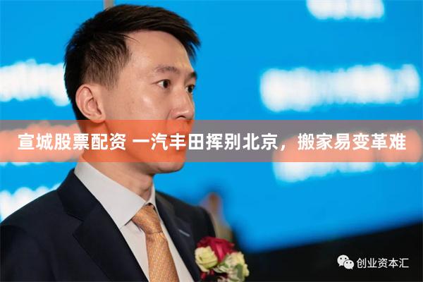 宣城股票配资 一汽丰田挥别北京，搬家易变革难