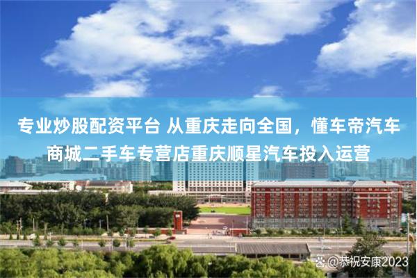 专业炒股配资平台 从重庆走向全国,懂车帝汽车商城二手车专营店重庆顺星汽车投入运营