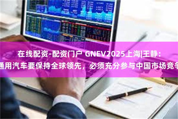在线配资-配资门户 GNEV2025上海|王静：通用汽车要保持全球领先，必须充分参与中国市场竞争