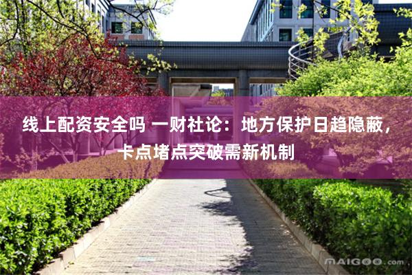 线上配资安全吗 一财社论：地方保护日趋隐蔽，卡点堵点突破需新机制