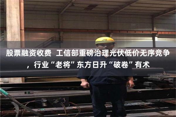 股票融资收费  工信部重磅治理光伏低价无序竞争，行业“老将”东方日升“破卷”有术