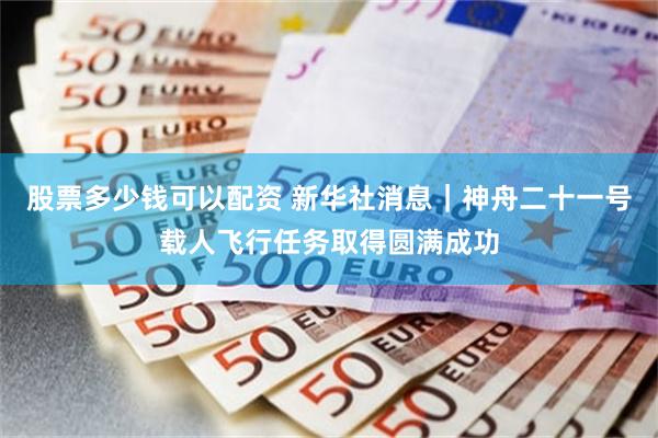 股票多少钱可以配资 新华社消息｜神舟二十一号载人飞行任务取得圆满成功