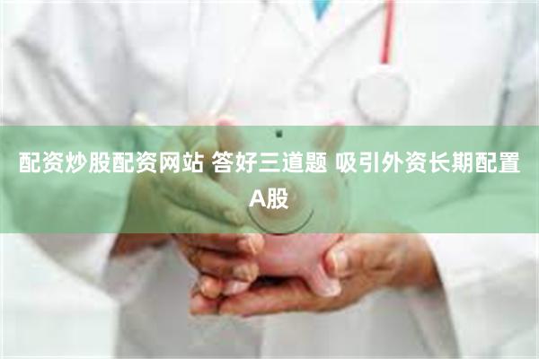 配资炒股配资网站 答好三道题 吸引外资长期配置A股