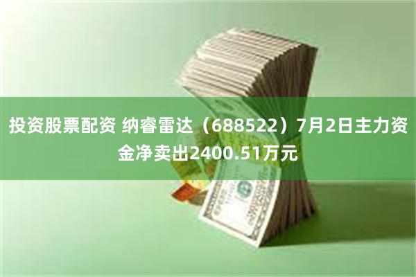 投资股票配资 纳睿雷达（688522）7月2日主力资金净卖出2400.51万元