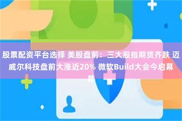 股票配资平台选择 美股盘前：三大股指期货齐跌 迈威尔科技盘前大涨近20% 微软Build大会今启幕