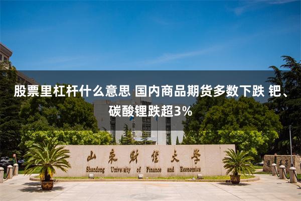 股票里杠杆什么意思 国内商品期货多数下跌 钯、碳酸锂跌超3%
