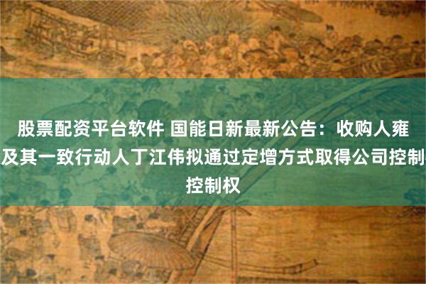 股票配资平台软件 国能日新最新公告：收购人雍正及其一致行动人丁江伟拟通过定增方式取得公司控制权