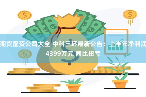 期货配资公司大全 中科三环最新公告：上半年净利润4399万元 同比扭亏