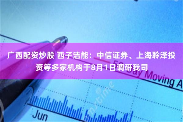 广西配资炒股 西子洁能：中信证券、上海聆泽投资等多家机构于8月1日调研我司