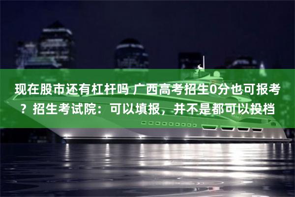 现在股市还有杠杆吗 广西高考招生0分也可报考？招生考试院：可以填报，并不是都可以投档