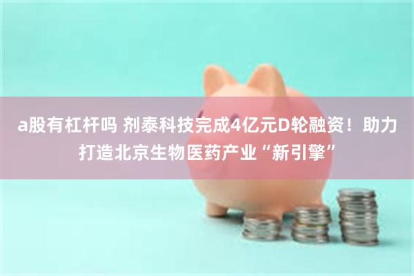 a股有杠杆吗 剂泰科技完成4亿元D轮融资！助力打造北京生物医药产业“新引擎”