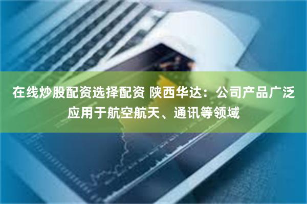 在线炒股配资选择配资 陕西华达：公司产品广泛应用于航空航天、通讯等领域
