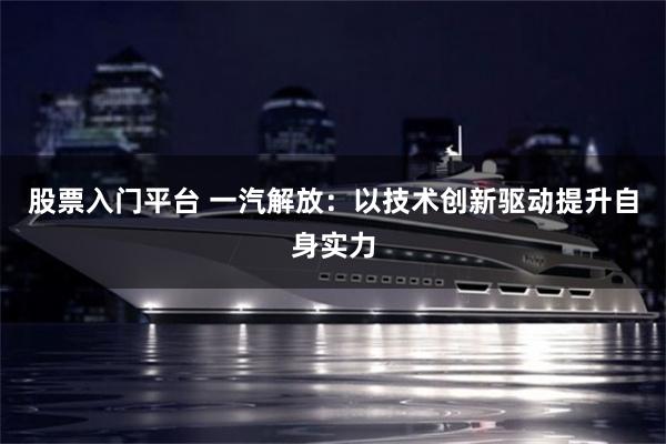 股票入门平台 一汽解放：以技术创新驱动提升自身实力