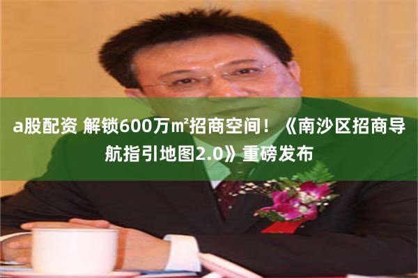 a股配资 解锁600万㎡招商空间！《南沙区招商导航指引地图2.0》重磅发布