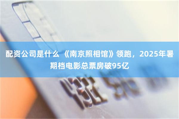 配资公司是什么 《南京照相馆》领跑，2025年暑期档电影总票房破95亿