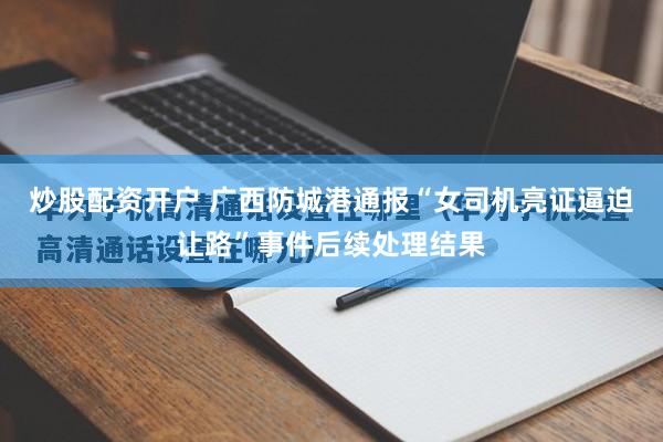 炒股配资开户 广西防城港通报“女司机亮证逼迫让路”事件后续处理结果