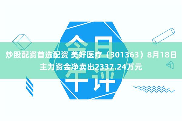 炒股配资首选配资 美好医疗（301363）8月18日主力资金净卖出2337.24万元
