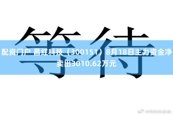配资门户 昌红科技(300151)8月18日主力资金净卖出3010.62万元