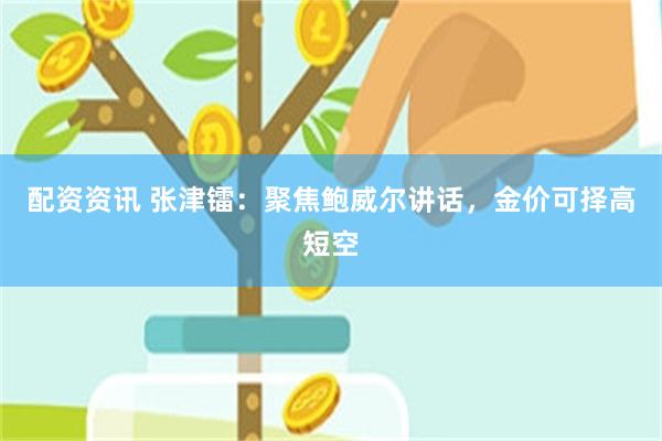 配资资讯 张津镭：聚焦鲍威尔讲话，金价可择高短空