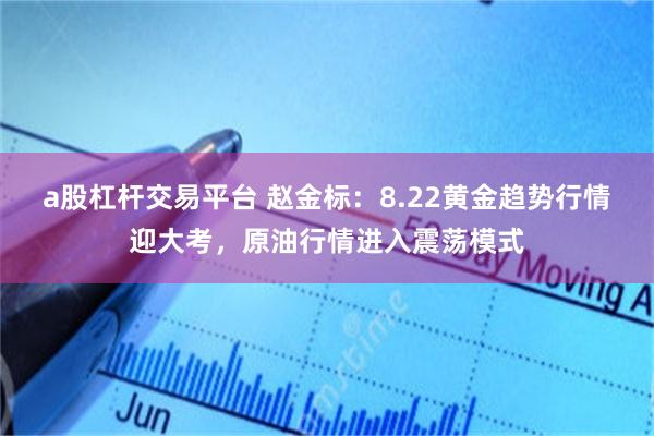 a股杠杆交易平台 赵金标：8.22黄金趋势行情迎大考，原油行情进入震荡模式