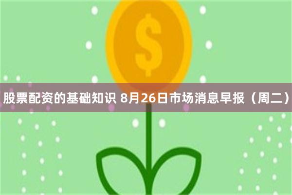 股票配资的基础知识 8月26日市场消息早报（周二）
