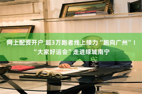 网上配资开户 超3万跑者线上接力“跑向广州”！“大家好运会”走进绿城南宁