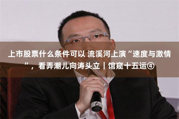 上市股票什么条件可以 流溪河上演“速度与激情”，看弄潮儿向涛头立｜馆窥十五运④