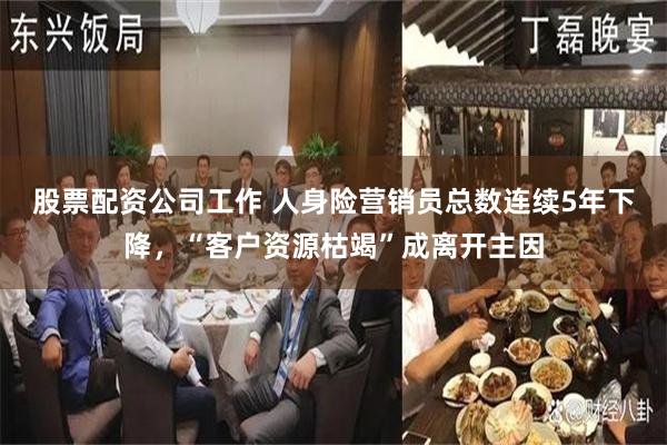股票配资公司工作 人身险营销员总数连续5年下降，“客户资源枯竭”成离开主因