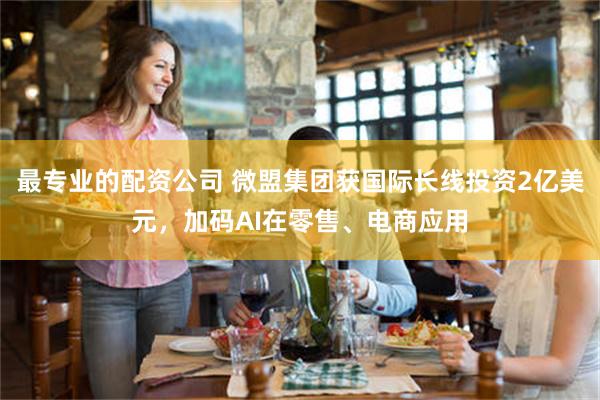 最专业的配资公司 微盟集团获国际长线投资2亿美元,加码AI在零售、电商应用