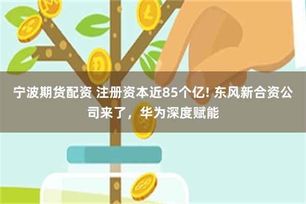 宁波期货配资 注册资本近85个亿! 东风新合资公司来了,华为深度赋能