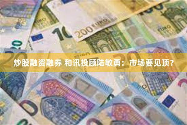 炒股融资融券 和讯投顾陆敏勇：市场要见顶？