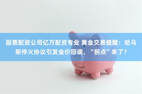 股票配资公司亿万配资专业 黄金交易提醒：哈马斯停火协议引发金价回调，“拐点”来了？