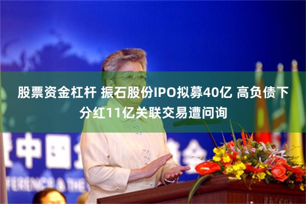 股票资金杠杆 振石股份IPO拟募40亿 高负债下分红11亿关联交易遭问询