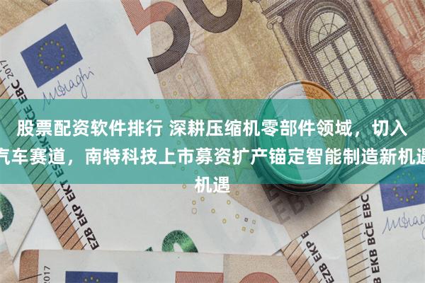 股票配资软件排行 深耕压缩机零部件领域，切入汽车赛道，南特科技上市募资扩产锚定智能制造新机遇