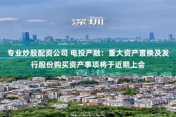 专业炒股配资公司 电投产融：重大资产置换及发行股份购买资产事项将于近期上会