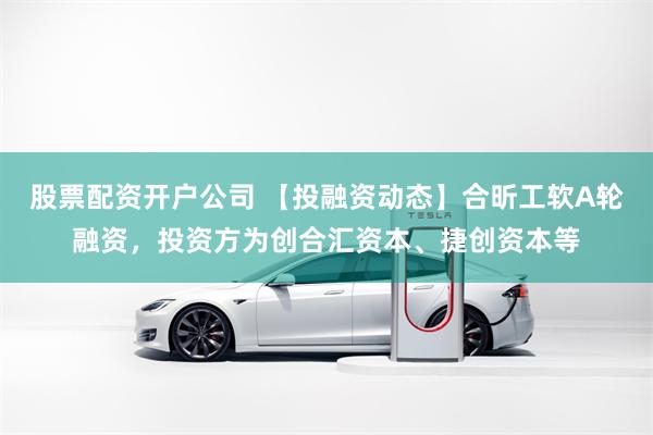 股票配资开户公司 【投融资动态】合昕工软A轮融资，投资方为创合汇资本、捷创资本等