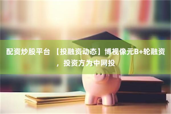 配资炒股平台 【投融资动态】博视像元B+轮融资，投资方为中网投