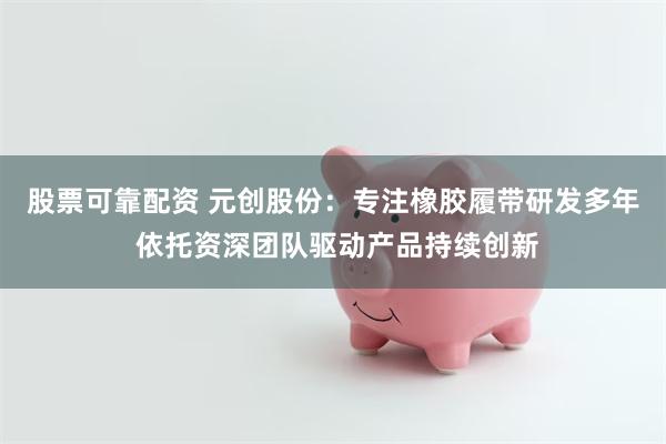股票可靠配资 元创股份：专注橡胶履带研发多年 依托资深团队驱动产品持续创新