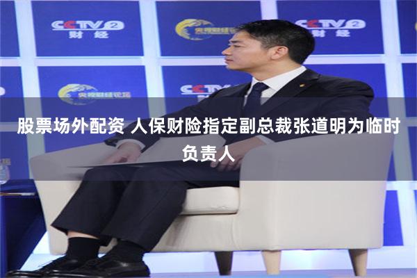 股票场外配资 人保财险指定副总裁张道明为临时负责人