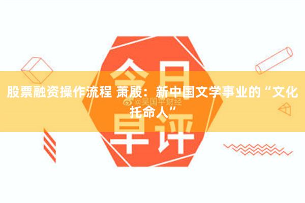 股票融资操作流程 萧殷:新中国文学事业的“文化托命人”