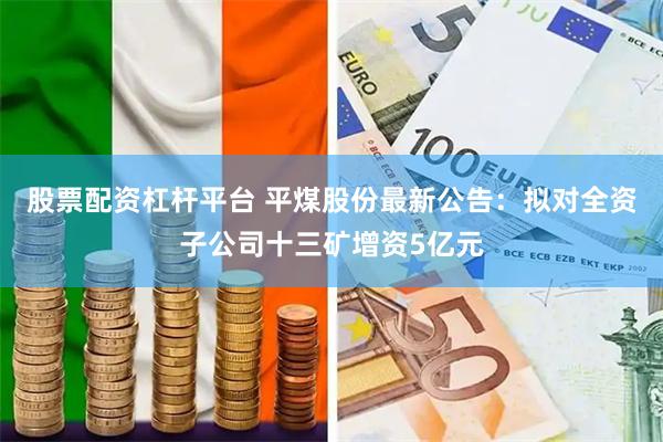 股票配资杠杆平台 平煤股份最新公告：拟对全资子公司十三矿增资5亿元