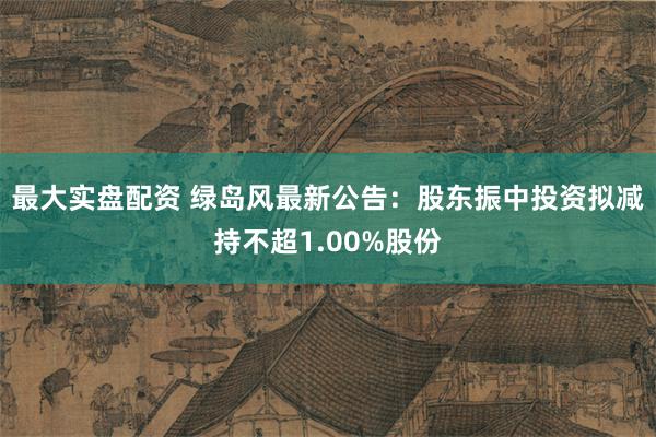 最大实盘配资 绿岛风最新公告：股东振中投资拟减持不超1.00%股份