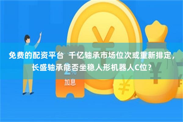 免费的配资平台 千亿轴承市场位次或重新排定,长盛轴承能否坐稳人形机器人C位?