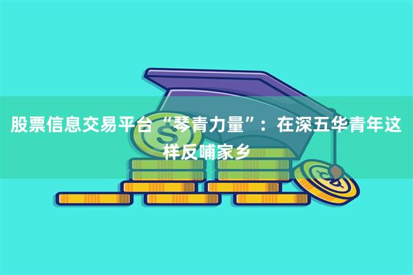 股票信息交易平台 “琴青力量”：在深五华青年这样反哺家乡