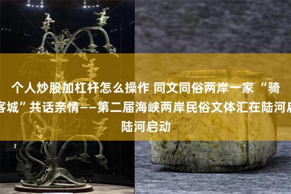 个人炒股加杠杆怎么操作 同文同俗两岸一家 “骑聚客城”共话亲情——第二届海峡两岸民俗文体汇在陆河启动