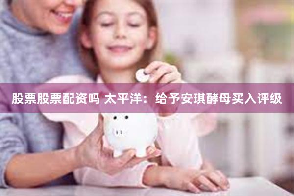 股票股票配资吗 太平洋：给予安琪酵母买入评级