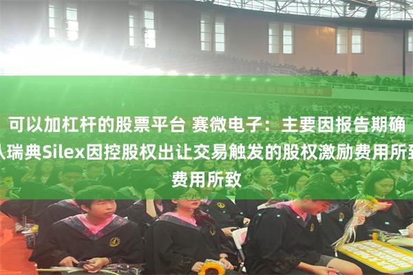 可以加杠杆的股票平台 赛微电子：主要因报告期确认瑞典Silex因控股权出让交易触发的股权激励费用所致
