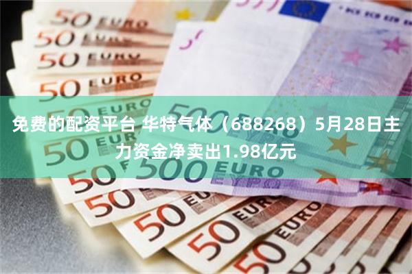 免费的配资平台 华特气体（688268）5月28日主力资金净卖出1.98亿元