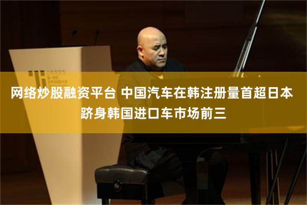 网络炒股融资平台 中国汽车在韩注册量首超日本 跻身韩国进口车市场前三