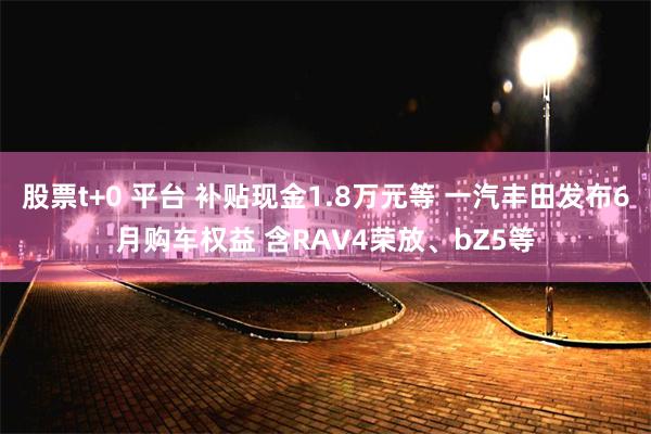 股票t+0 平台 补贴现金1.8万元等 一汽丰田发布6月购车权益 含RAV4荣放、bZ5等